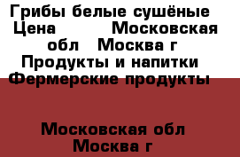 Грибы белые сушёные › Цена ­ 250 - Московская обл., Москва г. Продукты и напитки » Фермерские продукты   . Московская обл.,Москва г.